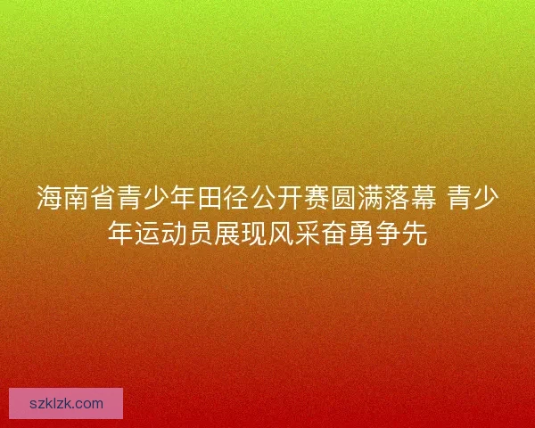 海南省青少年田径公开赛圆满落幕 青少年运动员展现风采奋勇争先