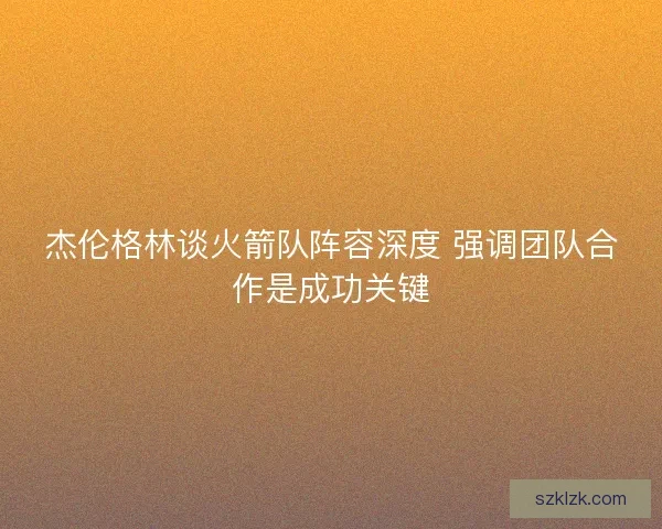 杰伦格林谈火箭队阵容深度 强调团队合作是成功关键